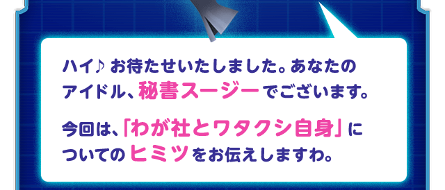ハイ♪お待たせいたしました。あなたのアイドル、秘書スージーでございます。今回は、「わが社とワタクシ自身」についてのヒミツをお伝えしますわ。