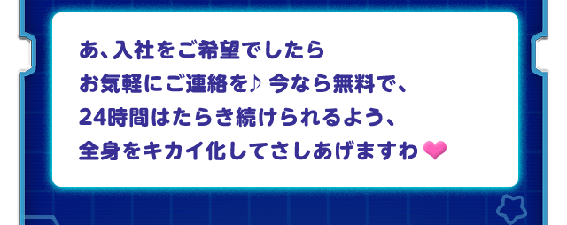 あ、入社をご希望でしたらお気軽にご連絡を♪今なら無料で、24時間はたらき続けられるよう、全身をキカイ化してさしあげますわ♥