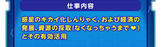 仕事内容　惑星のキカイ化しんりゃく、および経済の発展、資源の採取（なくなっちゃうまで♥）とその有効活用