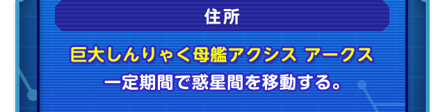 住所　巨大しんりゃく母艦アクシス アークス　 一定期間で惑星間を移動する。
