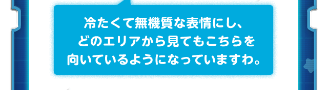 冷たくて無機質な表情にし、どのエリアから見てもこちらを向いているようになっていますわ。