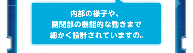 内部の様子や、開閉部の機能的な動きまで細かく設計されていますの。