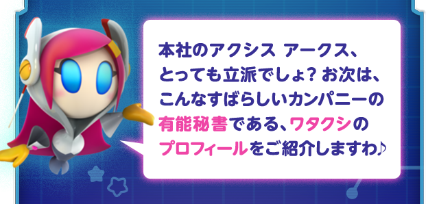 本社のアクシス アークス、とっても立派でしょ？お次は、こんなすばらしいカンパニーの有能秘書である、ワタクシのプロフィールをご紹介しますわ♪