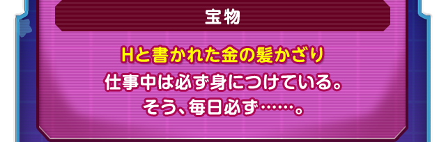宝物　Hと書かれた金の髪かざり　仕事中は必ず身につけている。そう、毎日必ず……。
