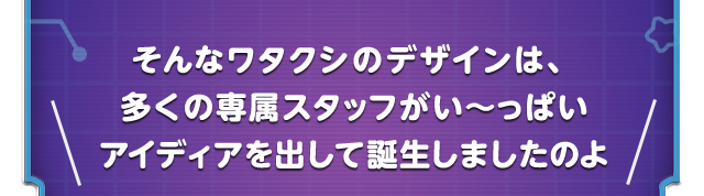 そんなワタクシのデザインは、多くの専属スタッフがい～っぱいアイディアを出して誕生しましたのよ