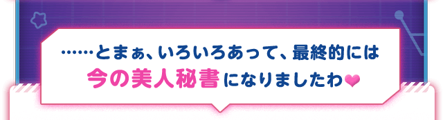 ……とまぁ、いろいろあって、最終的には今の美人秘書になりましたわ♥