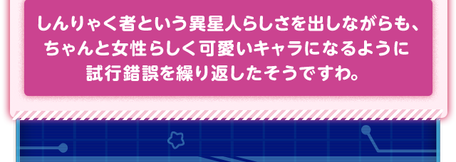 しんりゃく者という異星人らしさを出しながらも、ちゃんと女性らしく可愛いキャラになるように試行錯誤を繰り返したそうですわ。