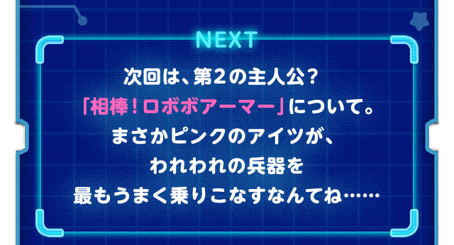NEXT　次回は第２の主人公？「相棒！ロボボアーマー」について。まさかピンクのアイツが、われわれの兵器を最もうまく乗りこなすなんてね……