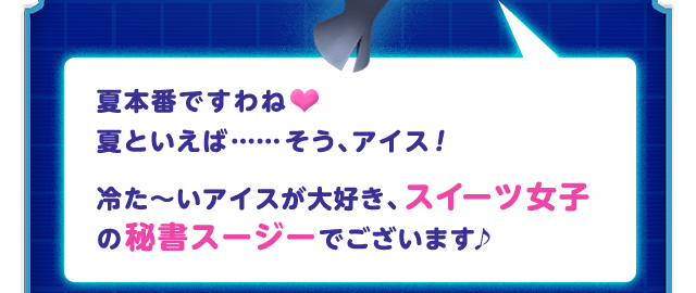 夏本番ですわね♥夏といえば……そう、アイス！ 冷た～いアイスが大好き、スイーツ女子の秘書スージーでございます♪