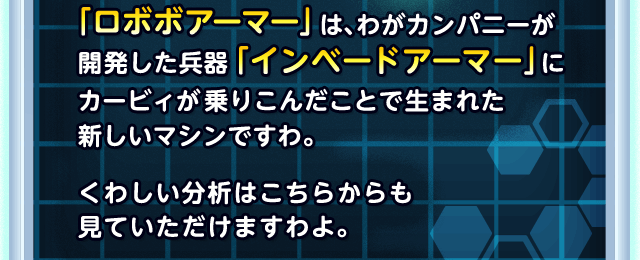 「ロボボアーマー」は、わがカンパニーが開発した兵器「インベードアーマー」 にカービィが乗りこんだことで生まれた新しいマシンですわ。くわしい分析はこちらからも 見ていただけますわよ。