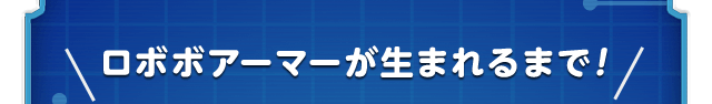＼ロボボアーマーが生まれるまで！／