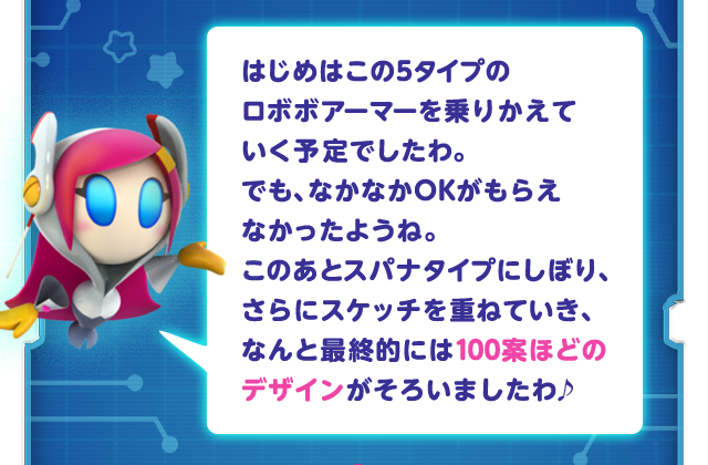 はじめはこの5タイプのロボボアーマーを乗りかえていく予定でしたわ。でも、なかなかOKがもらえなかったようね。このあとスパナタイプにしぼり、さらにスケッチを重ねていき、なんと最終的には100案ほどのデザインがそろいましたわ♪