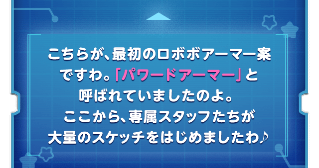 こちらが、最初のロボボアーマー案ですわ。「パワードアーマー」と呼ばれていましたのよ。ここから、専属スタッフたちが大量のスケッチをはじめましたわ♪