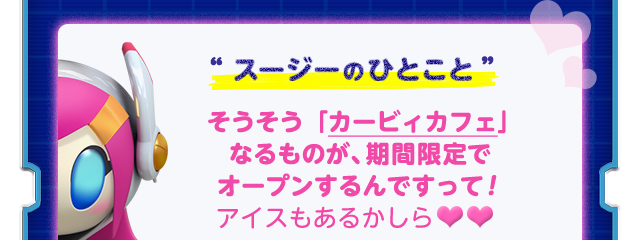 “スージーのひとこと”そうそう「カービィカフェ」 なるものが、期間限定で オープンするんですって！ アイスもあるかしら♥♥