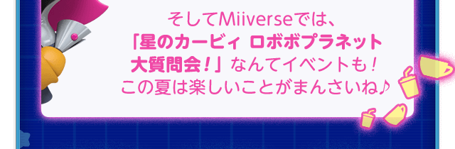 “そしてMiiverseでは、 「星のカービィ ロボボプラネット  大質問会！」なんてイベントも！ この夏は楽しいことがまんさいね♪