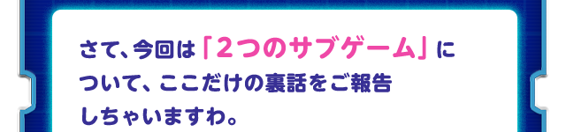 さて、今回は「２つのサブゲーム」について、ここだけの裏話をご報告しちゃいますわ。