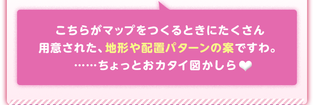 こちらがマップをつくるときにたくさん用意された、地形や配置パターンの案ですわ。……ちょっとおカタイ図かしら