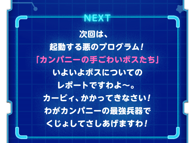 NEXT 次回は、起動する悪のプログラム！「カンパニーの手ごわいボスたち」いよいよボスについてのレポートですわよ〜。カービィ、かかってきなさい！わがカンパニーの最強兵器でくじょしてさしあげますわ！