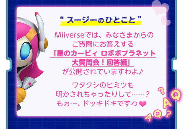 スージーのひとこと Miiverseでは、みなさまからのご質問にお答えする「星のカービィ ロボボプラネット大質問会！回答編」が公開されていますわよ♪ ワタクシのヒミツも明かされちゃったりして……？もぉ〜、ドッキドキですわ