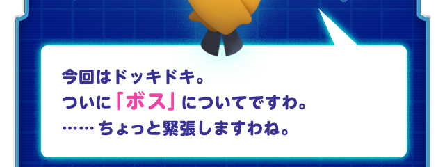 今回はドッキドキ。ついに「ボス」についてですわ。……ちょっと緊張しますわね。