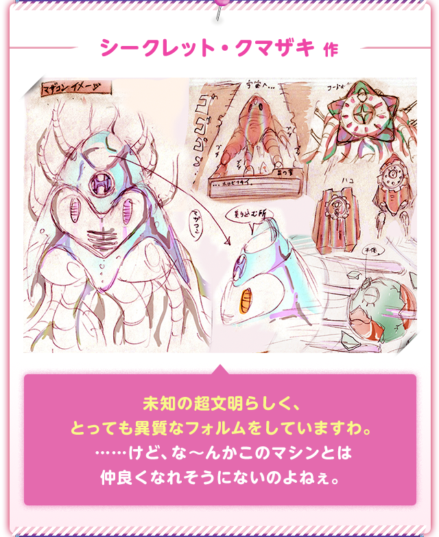 シークレット・クマザキ 作 未知の超文明らしく、とっても異質なフォルムをしていますわ。……けど、な〜んかこのマシンとは仲良くなれそうにないのよねぇ。