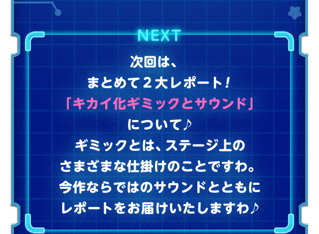 NEXT 次回は、まとめて２大レポート！「キカイ化ギミックとサウンド」について♪ギミックとは、ステージ上のさまざまな仕掛けのことですわ。今作ならではのサウンドとともにレポートをお届けいたしますわ♪