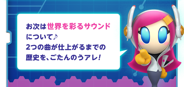 お次は世界を彩るサウンドについて♪ 2つの曲が仕上がるまでの歴史を、ごたんのうアレ！