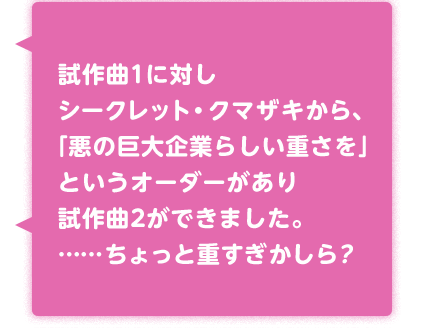 試作曲1に対しシークレット・クマザキから、「悪の巨大企業らしい重さを」という
オーダーがあり試作曲2ができました。……ちょっと重すぎかしら？