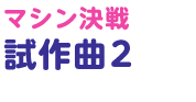 マシン決戦試作曲 2