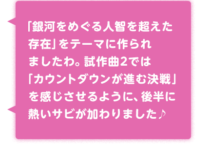 「銀河をめぐる人智を超えた存在」をテーマに作られましたわ。試作曲2では「カウントダウンが進む決戦」を感じさせるように、後半に熱いサビが加わりました♪