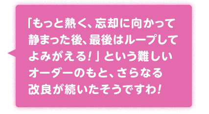 「もっと熱く、忘却に向かって静まった後、最後はループしてよみがえる！」という難しいオーダーのもと、さらなる改良が続いたそうですわ！