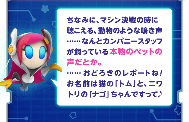 ちなみに、マシン決戦の時に聴こえる、動物のような鳴き声……なんとカンパニースタッフが飼っている本物のペットの声だとか。……おどろきのレポートね！お名前は猫の「トム」と、ニワトリの「ナゴ」ちゃんですって♪