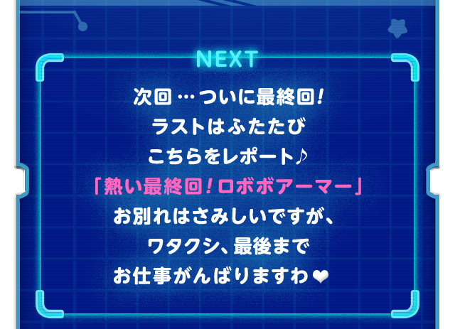 NEXT　次回…ついに最終回！ラストはふたたびこちらをレポート♪「熱い最終回！ ロボボアーマー」お別れはさみしいですが、ワタクシ、最後までお仕事がんばりますわ♥