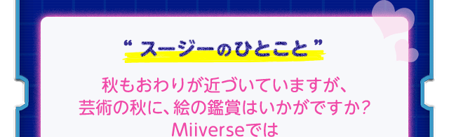 “スージーのひとこと”秋もおわりが近づいていますが、芸術の秋に、絵の鑑賞はいかがですか？Miiverseでは「星のカービィ ロボボプラネットイラスト&スクリーンショットコンテスト」のすばらしい応募作品が見られますわよ♥