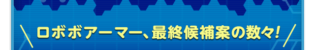 ＼ロボボアーマー、最終候補案の数々！ ／