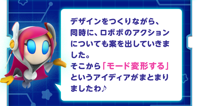 デザインをつくりながら、同時に、ロボボのアクションについても案を出していきました。そこから「モード変形する」というアイディアがまとまりましたわ♪