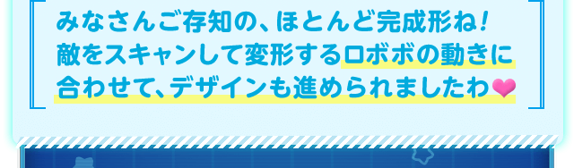 みなさんご存知の、ほとんど完成形ね！敵をスキャンして変形するロボボの動きに合わせて、デザインも進められましたわ♥