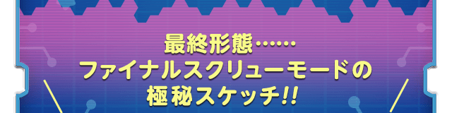 最終形態…… ファイナルスクリューモードの 極秘スケッチ！！