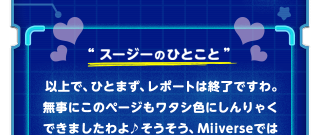 “スージーのひとこと”　以上で、ひとまず、レポートは終了ですわ。無事にこのページもワタシ色にしんりゃくできましたわよ♪そうそう、Miiverseでは「スクリーンショット部門・コンテスト結果発表」公開中！「ロボボプラネット オリジナルサウンドトラック」も発売して、いよいよ2017年は「星のカービィ25周年」！ 