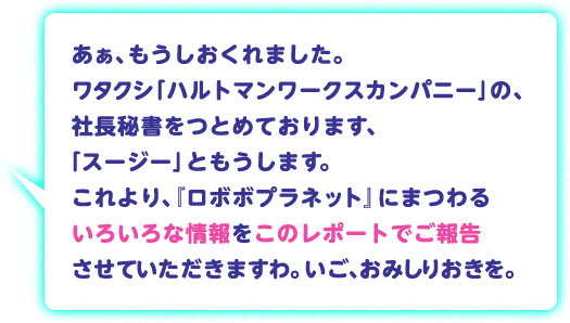 あぁ、もうしおくれました。ワタクシ「ハルトマンワークスカンパニー」の、社長秘書をつとめております、「スージー」ともうします。これより、『ロボボプラネット』にまつわるいろいろな情報をこのレポートでご報告させていただきますわ。いご、おみしりおきを。