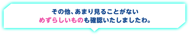 その他、あまり見ることがないめずらしいものも確認いたしましたわ。