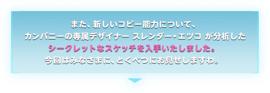  また、新しいコピー能力について、カンパニーの専属デザイナー スレンダー・エツコ が分析したシークレットなスケッチを入手いたしました。今回はみなさまに、とくべつにお見せしますわ。