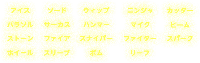 アイス　ソード　ウィップ　ニンジャ　カッター　パラソル　サーカス　ハンマー　マイク　ビーム　ストーン　ファイア　スナイパー　ファイター　スパーク　ホイール　スリープ　ボム　リーフ