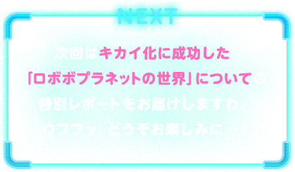 NEXT　次回はキカイ化に成功した「ロボボプラネットの世界」についての特別レポートをお届けしますわ。ウフフッ、どうぞお楽しみに…♪