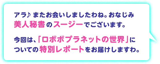 アラ♪またお会いしましたわね。おなじみ 美人秘書のスージーでございます。今回は、「ロボボプラネットの世界」についての特別レポートをお届けしますわ。
