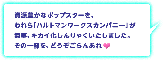 資源豊かなポップスターを、われら「ハルトマンワークスカンパニー」が無事、キカイ化しんりゃくいたしました。その一部を、どうぞごらんあれ♥
