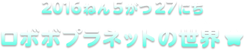 2016ねん5がつ27にち ロボボプラネットの世界★
