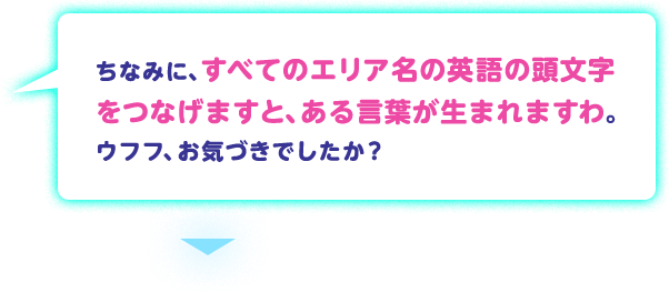 ちなみに、すべてのエリア名の英語の頭文字をつなげますと、ある言葉が生まれますわ。ウフフ、お気づきでしたか？