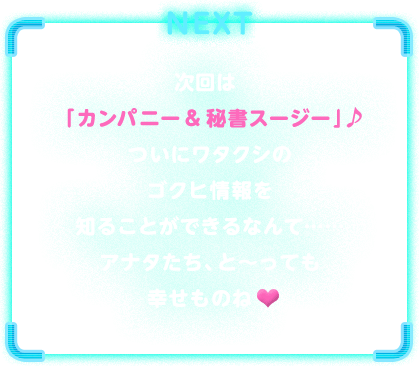 NEXT　次回は「カンパニー & 秘書スージー」♪ついにワタクシのゴクヒ情報を知ることができるなんて……アナタたち、と～っても幸せものね♥