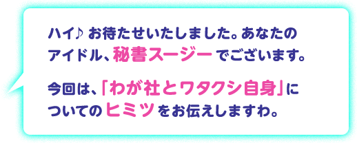 ハイ♪お待たせいたしました。あなたのアイドル、秘書スージーでございます。今回は、「わが社とワタクシ自身」についてのヒミツをお伝えしますわ。